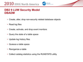 DB2 9 LUW Security Model
DBADM

 • Create, alter, drop non-security related database objects

 • Read log files

 • Create, activate, and drop event monitors

 • Query the state of a table space

 • Update log history files

 • Quiesce a table space

 • Reorganize a table

 • Collect catalog statistics using the RUNSTATS utility
 
