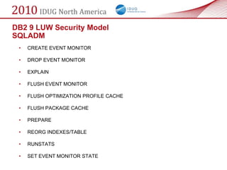 DB2 9 LUW Security Model
SQLADM
 •   CREATE EVENT MONITOR

 •   DROP EVENT MONITOR

 •   EXPLAIN

 •   FLUSH EVENT MONITOR

 •   FLUSH OPTIMIZATION PROFILE CACHE

 •   FLUSH PACKAGE CACHE

 •   PREPARE

 •   REORG INDEXES/TABLE

 •   RUNSTATS

 •   SET EVENT MONITOR STATE
 