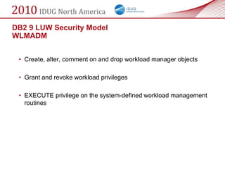DB2 9 LUW Security Model
WLMADM


 • Create, alter, comment on and drop workload manager objects

 • Grant and revoke workload privileges

 • EXECUTE privilege on the system-defined workload management
   routines
 