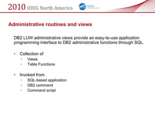 Administrative routines and views

  DB2 LUW administrative views provide an easy-to-use application
  programming interface to DB2 administrative functions through SQL.

  •   Collection of
      •   Views
      •   Table Functions

  •   Invoked from
      •   SQL-based application
      •   DB2 command
      •   Command script
 