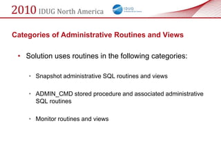 Categories of Administrative Routines and Views

 • Solution uses routines in the following categories:

    • Snapshot administrative SQL routines and views

    • ADMIN_CMD stored procedure and associated administrative
      SQL routines

    • Monitor routines and views
 