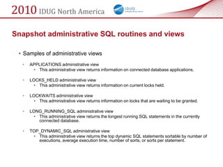 Snapshot administrative SQL routines and views

 • Samples of administrative views
  •   APPLICATIONS administrative view
       • This administrative view returns information on connected database applications.

  •   LOCKS_HELD administrative view
        • This administrative view returns information on current locks held.

  •   LOCKWAITS administrative view
        • This administrative view returns information on locks that are waiting to be granted.

  •   LONG_RUNNING_SQL administrative view
        • This administrative view returns the longest running SQL statements in the currently
          connected database.

  •   TOP_DYNAMIC_SQL administrative view
       • This administrative view returns the top dynamic SQL statements sortable by number of
         executions, average execution time, number of sorts, or sorts per statement.
 