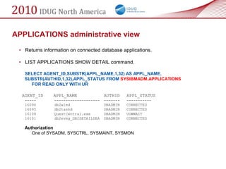 APPLICATIONS administrative view
 • Returns information on connected database applications.

 • LIST APPLICATIONS SHOW DETAIL command.

   SELECT AGENT_ID,SUBSTR(APPL_NAME,1,32) AS APPL_NAME,
   SUBSTR(AUTHID,1,32),APPL_STATUS FROM SYSIBMADM.APPLICATIONS
     FOR READ ONLY WITH UR

  AGENT_ID     APPL_NAME               AUTHID    APPL_STATUS
   -----        --------------------   -------   -----------
   16096        db2wlmd                DBADMIN   CONNECTED
   16095        db2taskd               DBADMIN   CONNECTED
   16108        QuestCentral.exe       DBADMIN   UOWWAIT
   16101        db2evmg_DB2DETAILDEA   DBADMIN   CONNECTED

   Authorization
      One of SYSADM, SYSCTRL, SYSMAINT, SYSMON
 