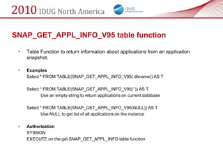 SNAP_GET_APPL_INFO_V95 table function

 •   Table Function to return information about applications from an application
     snapshot.

 •   Examples
     Select * FROM TABLE(SNAP_GET_APPL_INFO_V95( dbname)) AS T

     Select * FROM TABLE(SNAP_GET_APPL_INFO_V95(‗‘)) AS T
            Use an empty string to return applications on current database

     Select * FROM TABLE(SNAP_GET_APPL_INFO_V95(NULL)) AS T
            Use NULL to get list of all applications on the instance

 •   Authorization
     SYSMON
     EXECUTE on the get SNAP_GET_APPL_INFO table function
 