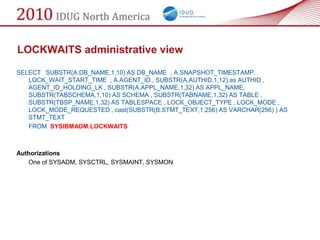 LOCKWAITS administrative view

SELECT SUBSTR(A.DB_NAME,1,10) AS DB_NAME , A.SNAPSHOT_TIMESTAMP,
   LOCK_WAIT_START_TIME , A.AGENT_ID , SUBSTR(A.AUTHID,1,12) as AUTHID ,
   AGENT_ID_HOLDING_LK , SUBSTR(A.APPL_NAME,1,32) AS APPL_NAME,
   SUBSTR(TABSCHEMA,1,10) AS SCHEMA , SUBSTR(TABNAME,1,32) AS TABLE ,
   SUBSTR(TBSP_NAME,1,32) AS TABLESPACE , LOCK_OBJECT_TYPE , LOCK_MODE ,
   LOCK_MODE_REQUESTED , cast(SUBSTR(B.STMT_TEXT,1,256) AS VARCHAR(256) ) AS
   STMT_TEXT
   FROM SYSIBMADM.LOCKWAITS



Authorizations
   One of SYSADM, SYSCTRL, SYSMAINT, SYSMON
 
