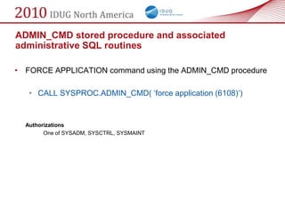 ADMIN_CMD stored procedure and associated
administrative SQL routines

• FORCE APPLICATION command using the ADMIN_CMD procedure

   • CALL SYSPROC.ADMIN_CMD( ‗force application (6108)‘)


  Authorizations
        One of SYSADM, SYSCTRL, SYSMAINT
 