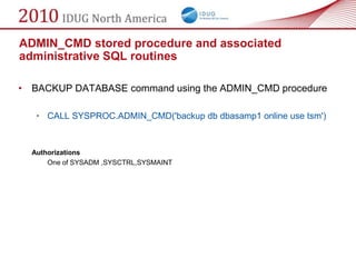 ADMIN_CMD stored procedure and associated
administrative SQL routines

• BACKUP DATABASE command using the ADMIN_CMD procedure

   • CALL SYSPROC.ADMIN_CMD('backup db dbasamp1 online use tsm')



  Authorizations
      One of SYSADM ,SYSCTRL,SYSMAINT
 