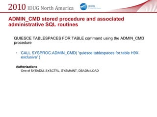 ADMIN_CMD stored procedure and associated
administrative SQL routines

 QUIESCE TABLESPACES FOR TABLE command using the ADMIN_CMD
 procedure

  • CALL SYSPROC.ADMIN_CMD( 'quiesce tablespaces for table H9X
    exclusive' )

  Authorizations
     One of SYSADM, SYSCTRL, SYSMAINT, DBADM,LOAD
 