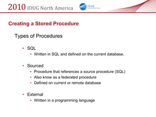 Creating a Stored Procedure

  Types of Procedures

     • SQL
        • Written in SQL and defined on the current database.


     • Sourced
        • Procedure that references a source procedure (SQL)
        • Also know as a federated procedure
        • Defined on current or remote database


     • External
        • Written in a programming language
 