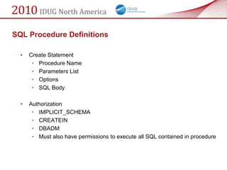 SQL Procedure Definitions

  •   Create Statement
       • Procedure Name
       • Parameters List
       • Options
       • SQL Body

  •   Authorization
       • IMPLICIT_SCHEMA
       • CREATEIN
       • DBADM
       • Must also have permissions to execute all SQL contained in procedure
 