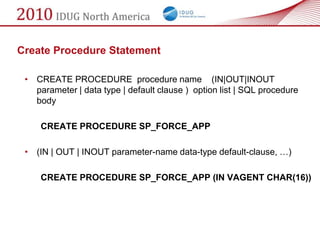 Create Procedure Statement

 • CREATE PROCEDURE procedure name (IN|OUT|INOUT
   parameter | data type | default clause ) option list | SQL procedure
   body

     CREATE PROCEDURE SP_FORCE_APP

 • (IN | OUT | INOUT parameter-name data-type default-clause, …)

     CREATE PROCEDURE SP_FORCE_APP (IN VAGENT CHAR(16))
 