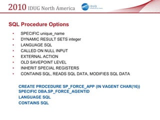 SQL Procedure Options
 •   SPECIFIC unique_name
 •   DYNAMIC RESULT SETS integer
 •   LANGUAGE SQL
 •   CALLED ON NULL INPUT
 •   EXTERNAL ACTION
 •   OLD SAVEPOINT LEVEL
 •   INHERIT SPECIAL REGISTERS
 •   CONTAINS SQL, READS SQL DATA, MODIFIES SQL DATA


     CREATE PROCEDURE SP_FORCE_APP (IN VAGENT CHAR(16))
     SPECIFIC DBA.SP_FORCE_AGENTID
     LANGUAGE SQL
     CONTAINS SQL
 