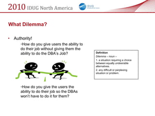 What Dilemma?

• Authority!
      •How do you give users the ability to
      do their job without giving them the
      ability to do the DBA‘s Job?            Definition
                                              Dilemma – noun –
                                              1. a situation requiring a choice
                                              between equally undesirable
                                              alternatives.
                                              2. any difficult or perplexing
                                              situation or problem.




      •How do you give the users the
      ability to do their job so the DBAs
      won‘t have to do it for them?
 
