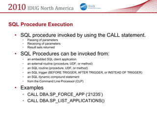 SQL Procedure Execution

  • SQL procedure invoked by using the CALL statement.
     •   Passing of parameters
     •   Receiving of parameters
     •   Result sets returned

  • SQL Procedures can be invoked from:
     •   an embedded SQL client application
     •   an external routine (procedure, UDF, or method)
     •   an SQL routine (procedure, UDF, or method)
     •   an SQL trigger (BEFORE TRIGGER, AFTER TRIGGER, or INSTEAD OF TRIGGER)
     •   an SQL dynamic compound statement
     •   from the Command Line Processor (CLP)

  • Examples
     • CALL DBA.SP_FORCE_APP (‗21235‘)
     • CALL DBA.SP_LIST_APPLICATIONS()
 