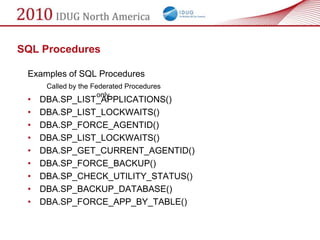 SQL Procedures

 Examples of SQL Procedures
      Called by the Federated Procedures
                      only.
 •   DBA.SP_LIST_APPLICATIONS()
 •   DBA.SP_LIST_LOCKWAITS()
 •   DBA.SP_FORCE_AGENTID()
 •   DBA.SP_LIST_LOCKWAITS()
 •   DBA.SP_GET_CURRENT_AGENTID()
 •   DBA.SP_FORCE_BACKUP()
 •   DBA.SP_CHECK_UTILITY_STATUS()
 •   DBA.SP_BACKUP_DATABASE()
 •   DBA.SP_FORCE_APP_BY_TABLE()
 