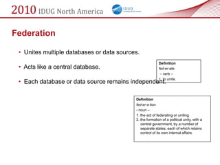 Federation

 • Unites multiple databases or data sources.
                                                          Definition
 • Acts like a central database.                          fed·er·ate
                                                           – verb –
                                                          1. to unite.
 • Each database or data source remains independent.

                                           Definition
                                           fed·er·a·tion
                                           - noun –
                                           1. the act of federating or uniting.
                                           2. the formation of a political unity, with a
                                              central government, by a number of
                                              separate states, each of which retains
                                              control of its own internal affairs.
 