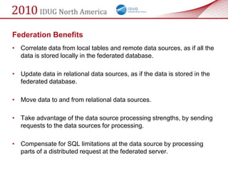 Federation Benefits
• Correlate data from local tables and remote data sources, as if all the
  data is stored locally in the federated database.

• Update data in relational data sources, as if the data is stored in the
  federated database.

• Move data to and from relational data sources.

• Take advantage of the data source processing strengths, by sending
  requests to the data sources for processing.

• Compensate for SQL limitations at the data source by processing
  parts of a distributed request at the federated server.
 