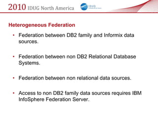 Heterogeneous Federation
 • Federation between DB2 family and Informix data
   sources.

 • Federation between non DB2 Relational Database
   Systems.

 • Federation between non relational data sources.

 • Access to non DB2 family data sources requires IBM
   InfoSphere Federation Server.
 