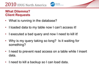 What Dilemma?
Client Requests
• What is running in the database?

• I loaded data to my table now I can‘t access it!

• I executed a bad query and now I need to kill it!

• Why is my query taking so long? Is it waiting for
  something?

• I need to prevent read access on a table while I insert
  data.

• I need to kill a backup so I can load data.
 