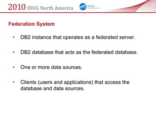 Federation System

 •   DB2 instance that operates as a federated server.

 •   DB2 database that acts as the federated database.

 •   One or more data sources.

 •   Clients (users and applications) that access the
     database and data sources.
 