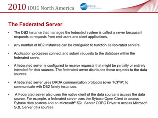 The Federated Server
•   The DB2 instance that manages the federated system is called a server because it
    responds to requests from end users and client applications.

•   Any number of DB2 instances can be configured to function as federated servers.

•   Application processes connect and submit requests to the database within the
    federated server.

•   A federated server is configured to receive requests that might be partially or entirely
    intended for data sources. The federated server distributes these requests to the data
    sources.

•   A federated server uses DRDA communication protocols (over TCP/IP) to
    communicate with DB2 family instances.

•    A Federated server also uses the native client of the data source to access the data
    source. For example, a federated server uses the Sybase Open Client to access
    Sybase data sources and an Microsoft® SQL Server ODBC Driver to access Microsoft
    SQL Server data sources.
 