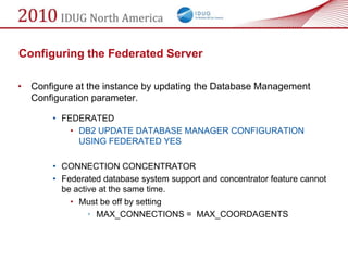 Configuring the Federated Server

• Configure at the instance by updating the Database Management
  Configuration parameter.

       • FEDERATED
           • DB2 UPDATE DATABASE MANAGER CONFIGURATION
             USING FEDERATED YES

       • CONNECTION CONCENTRATOR
       • Federated database system support and concentrator feature cannot
         be active at the same time.
           • Must be off by setting
                • MAX_CONNECTIONS = MAX_COORDAGENTS
 