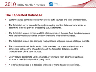 The Federated Database
•   System catalog contains entries that identify data sources and their characteristics.

•   The federated server consults the system catalog and the data source wrapper to
    determine the best plan for processing SQL statements.

•   The federated system processes SQL statements as if the data from the data sources
    were ordinary relational tables or views within the federated databases.

•   The federated system can correlate relational data with data in non-relational formats.

•   The characteristics of the federated database take precedence when there are
    differences between the characteristics of the federated database and the
    characteristics of the data sources.

•   Query results conform to DB2 semantics, even if data from other non-DB2 data
    sources is used to compute the query result.

•   A federated database is a database with one or more data sources defined.
 