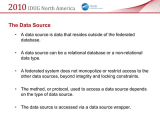 The Data Source
  • A data source is data that resides outside of the federated
    database.

  • A data source can be a relational database or a non-relational
    data type.

  • A federated system does not monopolize or restrict access to the
    other data sources, beyond integrity and locking constraints.

  • The method, or protocol, used to access a data source depends
    on the type of data source.

  • The data source is accessed via a data source wrapper.
 