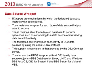 Data Source Wrapper
  • Wrappers are mechanisms by which the federated database
    interacts with data sources.
  • You create one wrapper for each type of data source that you
    want to access.
  • These routines allow the federated database to perform
    operations such as connecting to a data source and retrieving
    data from it iteratively.
  • The federated server provides connectivity to DB2 data
    sources by using the open DRDA protocol.
  • This support is equivalent to that provided by the DB2 Connect
    server.
  • You can use the DRDA wrapper with all DB2 family data
    source objects—DB2 Database for Linux, UNIX, and Windows,
    DB2 for z/OS, DB2 for System I, and DB2 Server for VM and
    VSE.
 