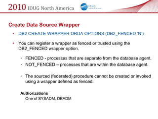 Create Data Source Wrapper
 • DB2 CREATE WRAPPER DRDA OPTIONS (DB2_FENCED ‗N‘)

 • You can register a wrapper as fenced or trusted using the
   DB2_FENCED wrapper option.

    • FENCED - processes that are separate from the database agent.
    • NOT_FENCED – processes that are within the database agent.

    • The sourced (federated) procedure cannot be created or invoked
      using a wrapper defined as fenced.

    Authorizations
      One of SYSADM, DBADM
 