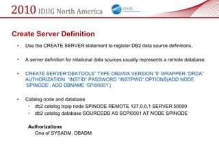 Create Server Definition
 •   Use the CREATE SERVER statement to register DB2 data source definitions.

 •   A server definition for relational data sources usually represents a remote database.

 •   CREATE SERVER―DBATOOLS‖ TYPE DB2/AIX VERSION ‗9‘ WRAPPER ―DRDA‖
     AUTHORIZATION ―INSTID‖ PASSWORD ―INSTPWD‖ OPTIONS(ADD NODE
     ‗SPINODE‘, ADD DBNAME ‗SPI00001‘)

 •   Catalog node and database
      • db2 catalog tcpip node SPINODE REMOTE 127.0.0.1 SERVER 50000
      • db2 catalog database SOURCEDB AS SCPI0001 AT NODE SPINODE

      Authorizations
        One of SYSADM, DBADM
 