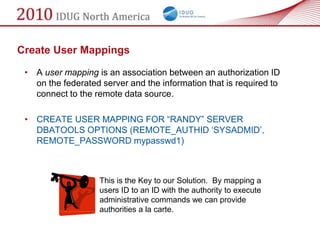 Create User Mappings

 • A user mapping is an association between an authorization ID
   on the federated server and the information that is required to
   connect to the remote data source.

 • CREATE USER MAPPING FOR ―RANDY‖ SERVER
   DBATOOLS OPTIONS (REMOTE_AUTHID ‗SYSADMID‘,
   REMOTE_PASSWORD mypasswd1)



                    This is the Key to our Solution. By mapping a
                    users ID to an ID with the authority to execute
                    administrative commands we can provide
                    authorities a la carte.
 