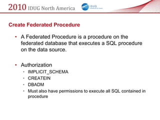 Create Federated Procedure

  • A Federated Procedure is a procedure on the
    federated database that executes a SQL procedure
    on the data source.

  • Authorization
     •   IMPLICIT_SCHEMA
     •   CREATEIN
     •   DBADM
     •   Must also have permissions to execute all SQL contained in
         procedure
 