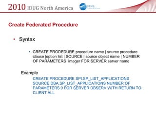 Create Federated Procedure

 • Syntax

       • CREATE PRODEDURE procedure name | source procedure
         clause |option list | SOURCE | source object name | NUMBER
         OF PARAMETERS integer FOR SERVER server name


    Example
         CREATE PROCEDURE SPI.SP_LIST_APPLICATIONS
         SOURCE DBA.SP_LIST_APPLICATIONS NUMBER OF
         PARAMETERS 0 FOR SERVER DBSERV WITH RETURN TO
         CLIENT ALL
 