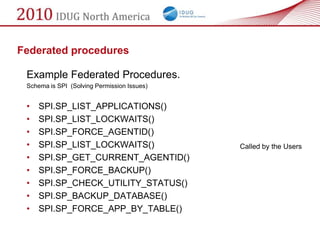 Federated procedures

 Example Federated Procedures.
 Schema is SPI (Solving Permission Issues)


 •   SPI.SP_LIST_APPLICATIONS()
 •   SPI.SP_LIST_LOCKWAITS()
 •   SPI.SP_FORCE_AGENTID()
 •   SPI.SP_LIST_LOCKWAITS()                 Called by the Users
 •   SPI.SP_GET_CURRENT_AGENTID()
 •   SPI.SP_FORCE_BACKUP()
 •   SPI.SP_CHECK_UTILITY_STATUS()
 •   SPI.SP_BACKUP_DATABASE()
 •   SPI.SP_FORCE_APP_BY_TABLE()
 