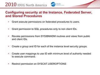 Configuring security at the Instance, Federated Server,
and Stored Procedures
 •   Grant execute permissions on federated procedures to users.

 •   Grant permission to SQL procedures only to non client IDs.

 •   Revoke permissions from SYSIBMADM routines and views from public
     and client IDs.

 •   Create a group and ID for each of the instance level security groups.

 •   Create user mappings to use ID with minimum level of authority needed
     to execute command.

 •   Restrict permission on SYSCAT.USEROPTIONS
 