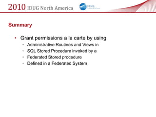 Summary

 • Grant permissions a la carte by using
    •   Administrative Routines and Views in
    •   SQL Stored Procedure invoked by a
    •   Federated Stored procedure
    •   Defined in a Federated System
 