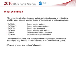 What Dilemma?

 DB2 administrative functions are authorized at the instance and database
 level by users being a member in one of the instance or database groups.

 • SYSMON                System monitor authority
 • SYSMAINT              System maintenance authority
 • SYSCTRL               System control authority
 • SYSADM                System administration authority
 • DBADM                 Database administration authority
 • SECADM                Security administration authority

 Our Dilemma has been how do we grant certain privileges to our users
 without granting them all of the commands in an administrative group.

 We want to grant permissions ‗a la carte‘.
 