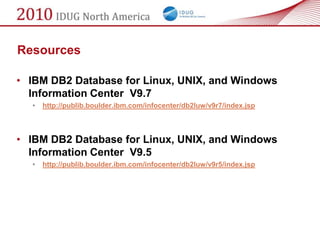 Resources

• IBM DB2 Database for Linux, UNIX, and Windows
  Information Center V9.7
  •   http://publib.boulder.ibm.com/infocenter/db2luw/v9r7/index.jsp



• IBM DB2 Database for Linux, UNIX, and Windows
  Information Center V9.5
  •   http://publib.boulder.ibm.com/infocenter/db2luw/v9r5/index.jsp
 