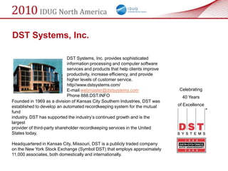 DST Systems, Inc.

                             DST Systems, Inc. provides sophisticated
                             information processing and computer software
                             services and products that help clients improve
                             productivity, increase efficiency, and provide
                             higher levels of customer service.
                             http//www.dstsystems.com/
                             E-mail webmaster@dstsystems.com                   Celebrating
                             Phone 888.DST.INFO                                  40 Years
Founded in 1969 as a division of Kansas City Southern Industries, DST was
established to develop an automated recordkeeping system for the mutual        of Excellence
fund
industry. DST has supported the industry‘s continued growth and is the
largest
provider of third-party shareholder recordkeeping services in the United
States today.

Headquartered in Kansas City, Missouri, DST is a publicly traded company
on the New York Stock Exchange (Symbol DST) that employs approximately
11,000 associates, both domestically and internationally.
 
