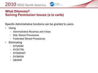 What Dilemma?
Solving Permission Issues (a la carte)

Specific Administrative functions can be granted to users.
• Using
    • Administrative Routines and Views
    • SQL Stored Procedures
    • Federated Stored Procedures
• Eliminating
    •   SYSADM
    •   SYSCTRL
    •   SYSMAINT
    •   SYSMON
    •   DBADM
 