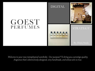 +

DIGITAL

STRATEGY

By: Diana Steele

Welcome to your new metaphysical wardrobe. Our purpose? To bring you a prestige-quality
fragrance that’s distinctively-designed, very handmade, and whose aim is true.

 