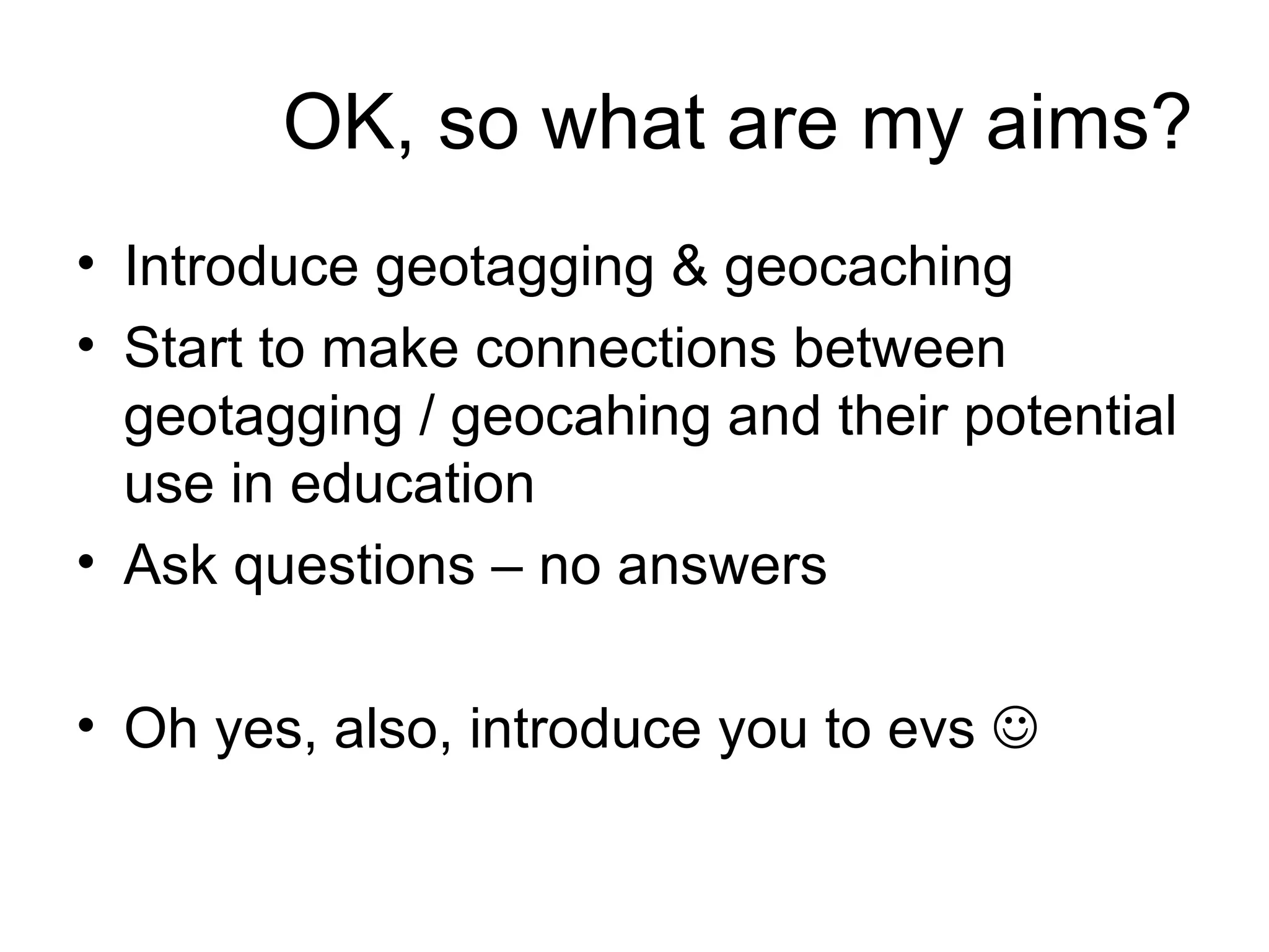 OK, so what are my aims? Introduce geotagging & geocaching Start to make connections between geotagging / geocahing and their potential use in education Ask questions – no answers Oh yes, also, introduce you to evs   