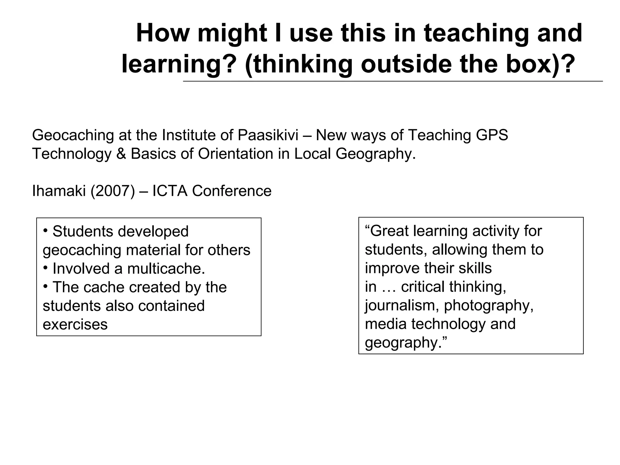 How might I use this in teaching and learning? (thinking outside the box)?   Geocaching at the Institute of Paasikivi – New ways of Teaching GPS  Technology & Basics of Orientation in Local Geography. Ihamaki (2007) – ICTA Conference Students developed geocaching material for others  Involved a multicache. The cache created by the students also contained exercises “ Great learning activity for students, allowing them to improve their skills  in … critical thinking, journalism, photography, media technology and geography.” 