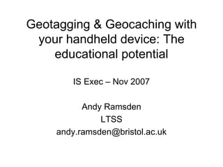 Geotagging & Geocaching with your handheld device: The educational potential IS Exec – Nov 2007 Andy Ramsden LTSS [email_address] 