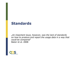 Standards


„An important issue, however, was the lack of standards
on how to produce and report the usage data in a way that
could be compared“
Baker et al. 2008



        OL2OC – Open Linking to Open Content, München, 24. 11.2009
        Was zählt? – Nutzungsstatistiken als alternative Impact Messung,
        Daniel Metje
 
