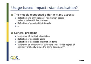 Usage based impact: standardisation?
 The models mentioned differ in many aspects
   Detection and elimination of non-human access
   (robots, automatic harvesting)
   Definition of double click intervals
   …


 General problems
   Ignorance of context information
   Detection of duplicate users
   Detection of duplicate information items
   Ignorance of philosophical questions like: “What degree of
   similarity makes two files the same document?”
 