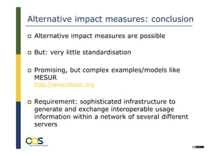Alternative impact measures: conclusion
 Alternative impact measures are possible

 But: very little standardisation

 Promising, but complex examples/models like
 MESUR
 http://www.mesur.org


 Requirement: sophisticated infrastructure to
 generate and exchange interoperable usage
 information within a network of several different
 servers
 