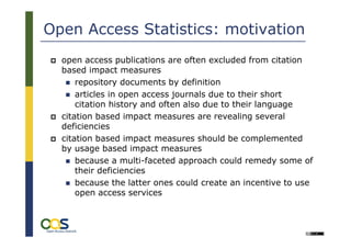 Open Access Statistics: motivation
  open access publications are often excluded from citation
  based impact measures
      repository documents by definition
      articles in open access journals due to their short
      citation history and often also due to their language
  citation based impact measures are revealing several
  deficiencies
  citation based impact measures should be complemented
  by usage based impact measures
      because a multi-faceted approach could remedy some of
      their deficiencies
      because the latter ones could create an incentive to use
      open access services


       16
                                                         Université Lille 3:
                                              International Symposium on
                                             „Academic Online Ressources
 