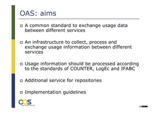 OAS: aims
 A common standard to exchange usage data
 between different services

 An infrastructure to collect, process and
 exchange usage information between different
 services

 Usage information should be processed according
 to the standards of COUNTER, LogEc and IFABC

 Additional service for repositories

 Implementation guidelines
 